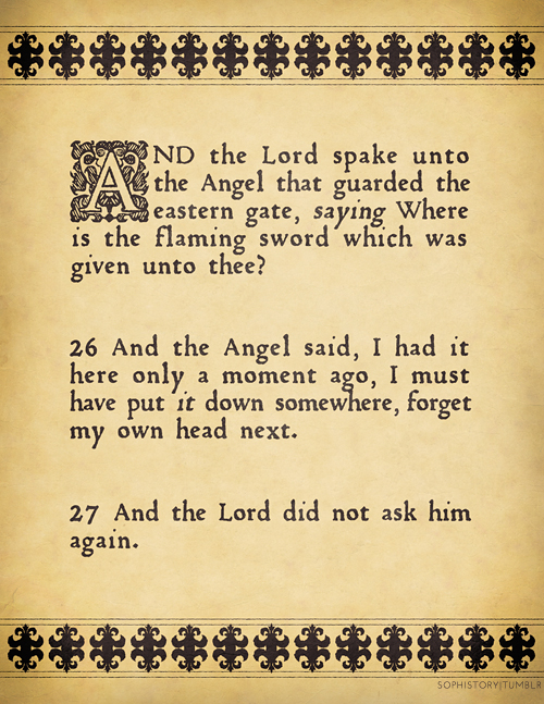 A page as though it was taken from an illuminated manuscript that reads: And the Lord spake unto the Angel that guarded the eastern gate, saying, 'Where is the flaming sword which was given unto thee?' And the Angel said, 'I had it here only a moment ago, I must have put it down somewhere, forget my own head next'. And the Lord did not ask him again. 