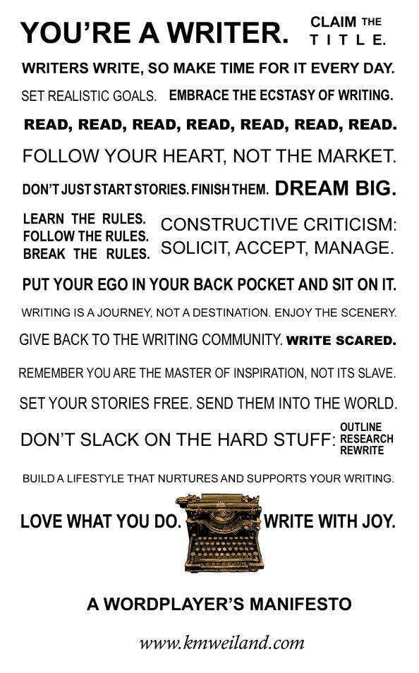 Poster that reads: You're a writer. Claim the title. Writers write, so make time for it every day. Set realistic goals. Embrace the ecstasy of writing. Read, read, read, read, read, read, read. Follow your heart, not the market. Don't just start stories, finish them. Dream big. Learn the rules. Follow the rules. Break the rules. Constructive criticism: solicit, accept, manage. Put your ego in your back pocket and sit on it. Writing is a journey, not a destination. Enjoy the scenery. Give back to the writing community. Write scared. Remember you are the master of inspiration, not its slave. Set your stories free. Send them into the world. Don't slack on the hard stuff: outline, research, rewrite. Build a lifestyle that nurtures and supports your writing. Love what you do. Write with joy.