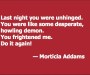 Last night you were unhinged. You were like some desperate, howling demon. You frightened me. Do it again! — Morticia Addams