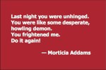 Last night you were unhinged. You were like some desperate, howling demon. You frightened me. Do it again! — Morticia Addams