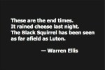 These are the end times. It rained cheese last night. The Black Squirrel has been seen as far afield as Luton. — Warren Ellis