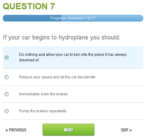 A question from a multiple choice test. The question is 'If your car begins to hydroplane you should:' and the options are A: Do nothing and allow your car to turn into the plane it has always dreamed of; B: Reduce your speed and let the car decelerate; C: Immediately slam the  brakes; D: Pump the brakes repeatedly.