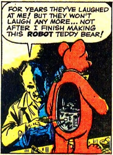 In the style of a retro cartoon strip. Mad scientist type with a teddy bear that has an open back inside which circuits and gears can be seen that he is adjusting with a screwdriver. Dialogue bubble reads: "For years they've laughed at me! But they won't laugh anymore... Not after I finish making this ROBOT teddy bear!"