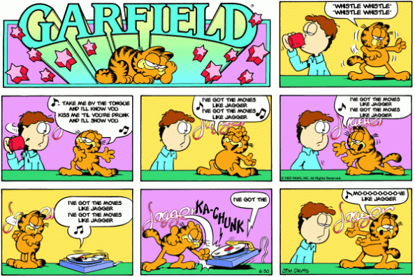 Garfield comic with Garfield dancing for Jon and singing along... Garfield: *whistle whistle* *whistle whistle* Garfield: Take me by the tongue and I'll know you | Kiss me 'til you're drunk and I'll show you. Garfield: I've got the moves like Jagger | I've got the moves like Jagger. Garfield: I've got the moves like Jagger | I've got the moves like Jagger. Record player: I've got the moves like Jagger | I've got the moves like Jagger. Record player: I've got the Garfield smashes the records player. Garfield: Mo-o-o-o-o-o-o-o-ve like Jagger.