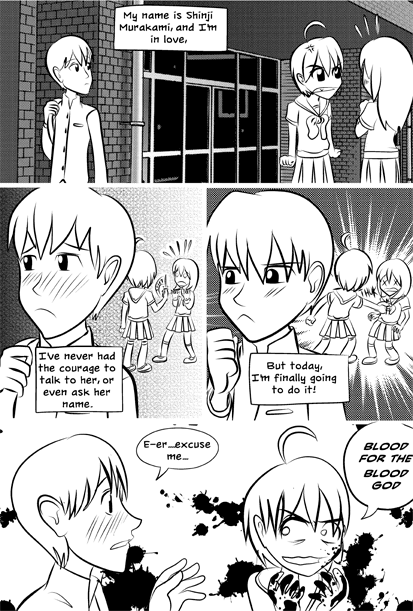 Four panel anime comic. In the first one a boy looks over at a girl who is glaring angrily at a second girl. The thought bubble next to him reads: "My name is Shinji Murakami, and I'm in love." In the next panel he looks away, red-cheeked with embarrassment as the thought bubble reads: "I've never had the courage to talk to her, or even ask her name." Behind him the first girl pulls a knife on the second. The boy clenches his fist and looks determined. His thought bubble reads: "But today, i'm finally going to do it." Behind him the first girl stabs the second in the chest. In the final panel the boy has approached the girl. He says, "E-er... excuse me..." What is probably blood is spattered around the background and the girl holds blood-covered hands up to her face, grinning dementedly. She says, "BLOOD FOR THE BLOOD GOD."
