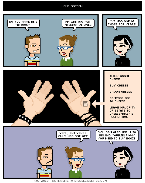 Diesel Sweeties comic. First character says, "Do you have any tattoos?" Second character says, "I'm waiting for interactive ones." Third character says, "I've had one of those for years." She holds up her palms where there is a small text box that reads: "Think about cheese. Buy cheese. Savor cheese. Compose ode to cheese. Leave majority of estate to cheesemaker's foundation." Second character says, "Yeah, but yours only has one app." Third character says, "You can also use it to remind yourself why you need to buy booze!"