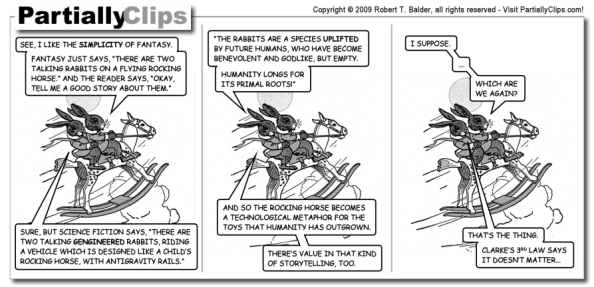 A PartiallyClips comic. Three panels showing two rabbits on a rocking horse flying through the sky. The first rabbits says: "See, I like the simplicity of fantasy. Fantasy just says, 'There are two talking rabbits on a flying rocking horse.' And the reader says, 'Okay, tell me a good story about them.'" The second rabbit replies: "Sure, but science fiction says, 'There are two talking gengineered rabbits riding a vehicle which is designed like a child's rocking horse, with antigravity rails. The rabbits are a species uplifted by future humans, who have become benevolent and godlike, but empty. Humanity longs for its primal roots!' And so the rocking horse becomes a technological metaphor for the toys that humanity has outgrown. There's value in that kind of storytelling, too." The first rabbit says: "I suppose. ... Which are we again?" The second rabbit replies: "That's the thing. Clarke's 3rd law says it doesn't matter..."