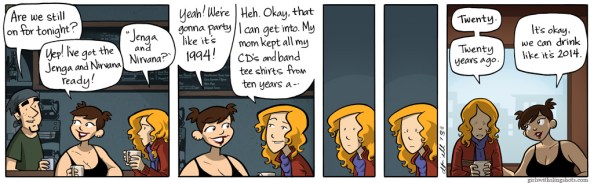 Girls with slingshots comic. Character A says, "Are we still on for tonight?" Character B replies, "Yep! I've got the Jenga and Nirvana ready!" Character C asks, "Jenga and Nirvana?" Character B replies, "Yeah! We're gonna party like it's 1994!" Character C smiles, "Heh. Okay, that I can get into. My mom kept all my CD's and band tee shirts from ten years a--" She cuts herself off. Her face blanks and then becomes upset. Finally she says, "Twenty. Twenty years ago." Character B places a comforting hand on Character C's arm, "It's okay, we can drink like it's 2014."