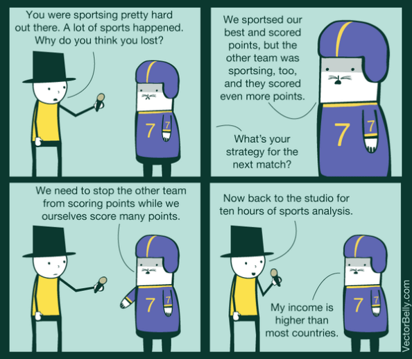 VectorBelly comic featuring a (probably) journalist and a (maybe) football player. Journalist says, "You were sportsing pretty hard out there. A lot of sports happened. Why do you think you lost?" The player says, "We sportsed our best and scored points, but the other team was sportsing, too, and they scored even more points." The journalist asks, "What's your strategy for the next match?" The player, gesturing emphatically, says, "We need to stop the other team form scoring points while we ourselves score many points." The journalist says, "Now back to the studio for ten hours of sports analysis." The player says, "My income is higher than most countries."