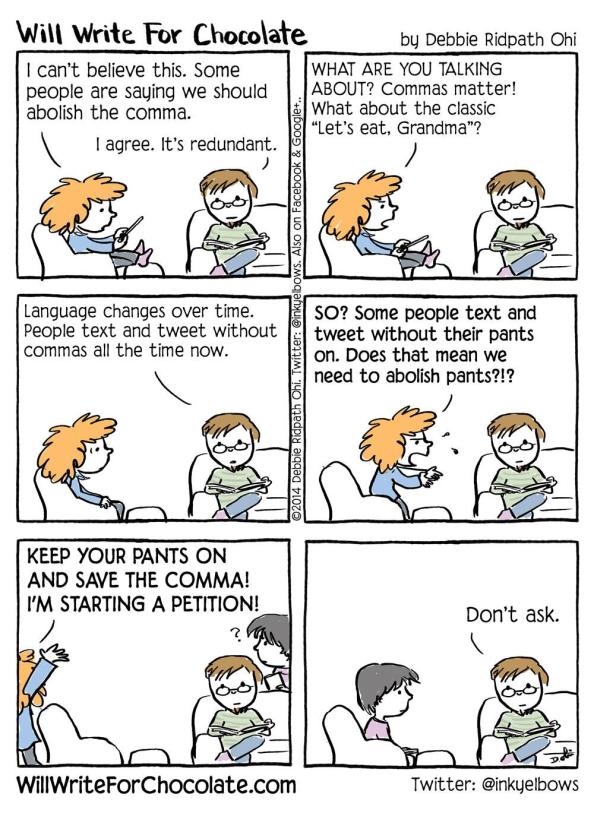 Will Write For Chocolate comic. Two people talking. First person says, "I can't believe this. Some people are saying we should abolish the comma." Second person replies, "I agree. It's redundant." First says, "WHAT ARE YOU TALKING ABOUT? Commas matter! What about the classic 'Let's eat, Grandma'?" Second says, "Language changes over time. People text without commas all the time now." First says, "SO? Some people text and tweet without their pants on. Does that mean we need to abolish pants?!? KEEP YOUR PANTS ON AND SAVE THE COMMA! I'M STARTING A PETITION!" She storms out. A third person enters just as she is leaving, looking confused. The second says, "Don't ask."