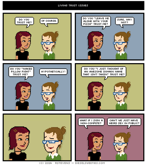 Diesel Sweeties comic. First person asks, "Do you trust me?" Second answers, "Of course." First asks, "Do you 'leave me along with your pizza trust me'?" Second answers, "Sure, why not?" First asks, "Do you 'naked pillow fight' trust me?" Second answers, "Hypothetically!" First asks, "Do you 'I just thought of an awesome domain name that isn't taken' trust me?" Second doesn't answer. Looks awkwardly dismayed. First asks, "What if I sign a non-compete?" Second answers, "Can't we just have weird sex in public?"
