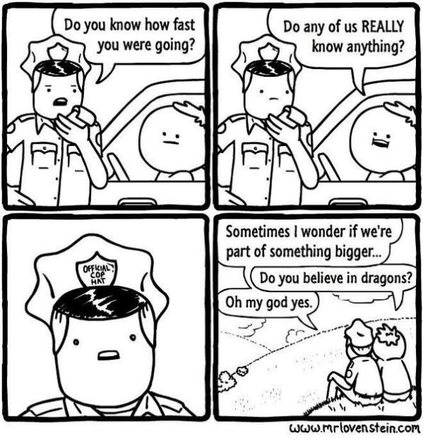 Cop asks driver, "Do you know how fast you were going?" Driver answers, "Do any of us REALLY know anything?" Cop looks struck by this. Final panel is the two of them sitting on a hill together, gazing out at the view. Cops says, "Sometimes I wonder if we're part of something bigger..." Driver says, "Do you believe in dragons?" Cop says, "Oh my god yes."