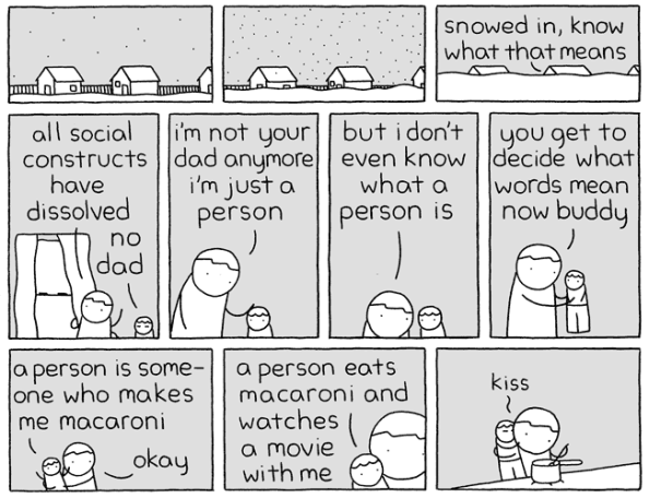 Pictures for Sad Children comic. First few panels show houses gradually being buried in snow. Inside are an adult and a child. The adult says, "Snowed in, know what that means?" kid says, "No dad." adult says, "All social constructs have dissolved. I'm not your dad anymore. I'm just a person. But I don't even know what a person is. You get to decide what words mean now buddy." The kid says, "A person is someone who makes me macaroni." Adult says, "Okay." Kid says, "A person eats macaroni and watches a movie with me." Final panels shows the adult cooking food and the child giving him a kiss.