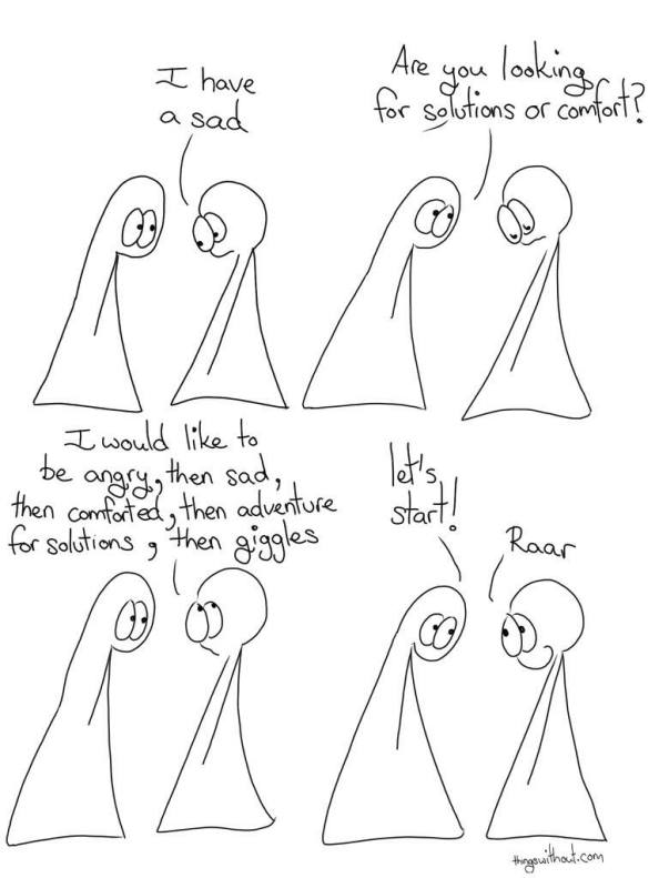 Two (probably) people. One looks down, says, "I have a sad." The seconds asks, "Are you looking for solutions or comfort?" The first thinks and then says, "I would like to be angry, then sad, then comforted, then adventure for solutions, then giggles." The second says, "Let's starts!" The first gives a shy smile and says "Raar."