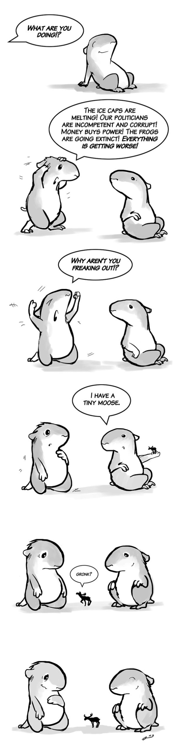 A peep is sitting calmly in the sun when a second peep arrives dramatically, demanding, "What are you doing? The ice caps are melting! Our politicians are incompetent and corrupt! Money buys power! The frogs are going extinct! Everything is getting worse! Why aren't you freaking out?" The first peep says, "I have a tiny moose." The first peep shows the second peep the moose. The moose goes, "Gronk?" The first peep smiles. The second peep is nonplussed.