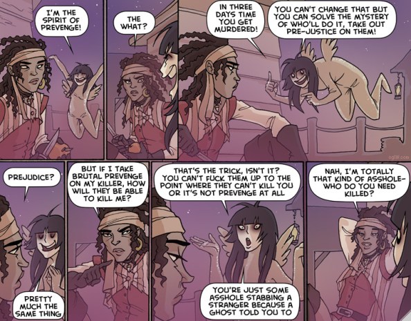 A being appears to -- well, possibly a pirate. The being says, "I'm the spirit of revenge!" The pirate says, "The what?" The spirit says, "In three days time you get murdered! You can't change that but you can solve the mystery of who'll do it, take out pre-justice on them!" The pirate says, "Prejudice?" The spirit says, "Pretty much the same thing." The pirate says, "But if I take brutal revenge on my killer, how will they be able to kill me?" The spirit says, "That's the trick, isn't it? You can't fuck them up to the point where they can't kill you or it's not prevenge at all. You're just some asshole stabbing a stranger because a ghost told you to." The pirate leans back and says, "Nah, I'm totally that kind of asshole -- who do you need killed?"